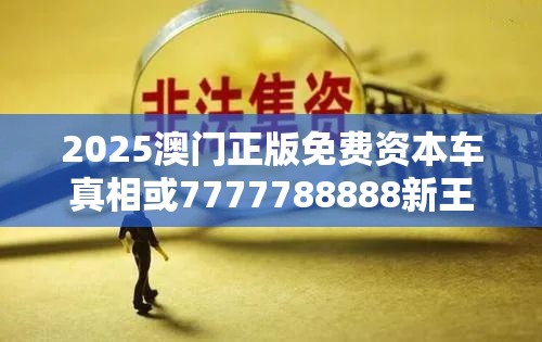 2025澳门正版免费资本车真相或7777788888新王中王彩，实用释义、专家解读解释与落实-拒绝欺骗性承诺