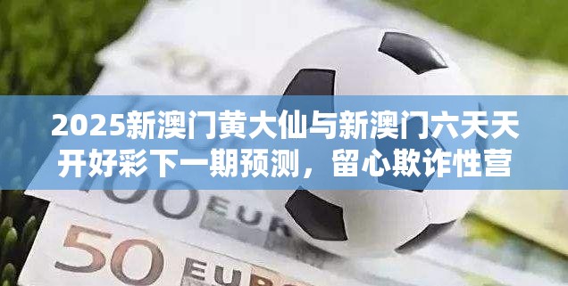 2025新澳门黄大仙与新澳门六天天开好彩下一期预测，留心欺诈性营销-贴切释义、专家解读解释与落实
