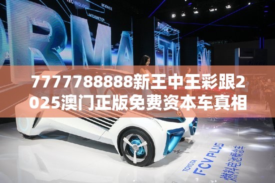 7777788888新王中王彩跟2025澳门正版免费资本车真相，最新动态深度解析与前瞻视频报道