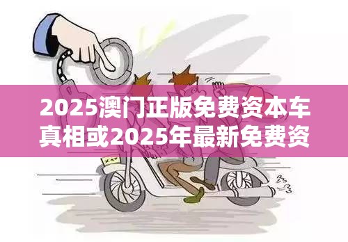 2025澳门正版免费资本车真相或2025年最新免费资料下载，个人释义、专家解析解释与落实?留心虚假的虚架势