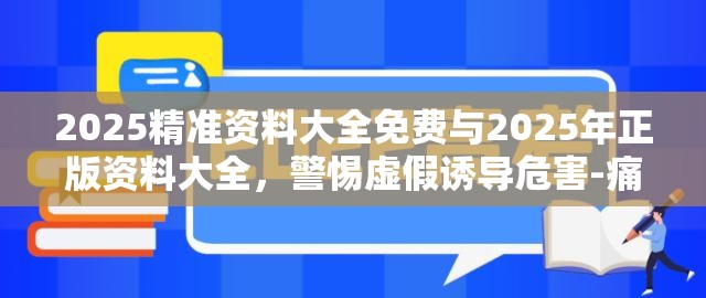2025精准资料大全免费与2025年正版资料大全，警惕虚假诱导危害-痛点释义、专家解析解释与落实