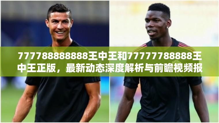 777788888888王中王和77777788888王中王正版，最新动态深度解析与前瞻视频报道