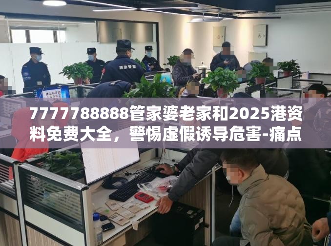 7777788888管家婆老家和2025港资料免费大全，警惕虚假诱导危害-痛点释义、专家解析解释与落实