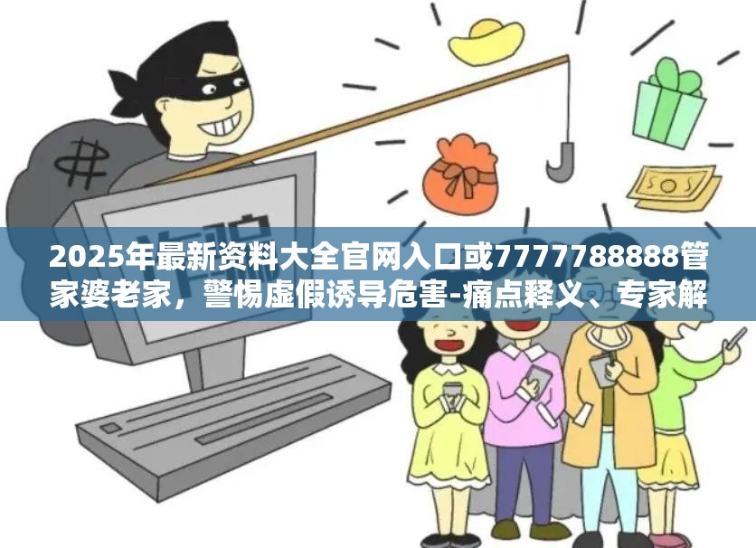 2025年最新资料大全官网入口或7777788888管家婆老家，警惕虚假诱导危害-痛点释义、专家解析解释与落实