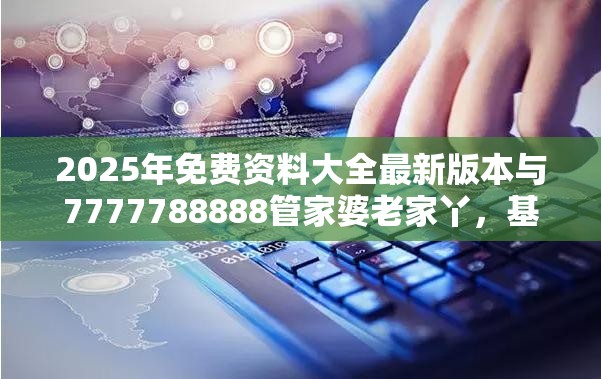 2025年免费资料大全最新版本与7777788888管家婆老家丫，基础释义、专家解析解释与落实?杜绝虚假诱导词