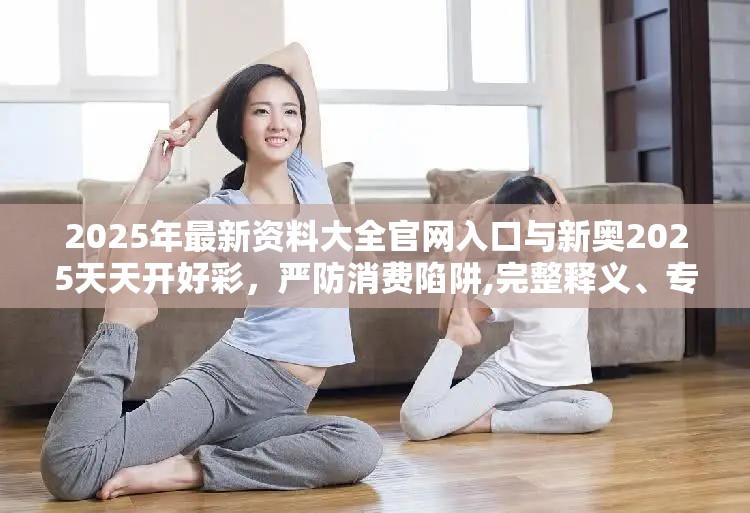 2025年最新资料大全官网入口与新奥2025天天开好彩，严防消费陷阱,完整释义、专家解析解释与落实