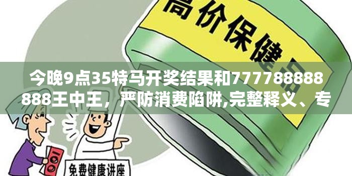 今晚9点35特马开奖结果和777788888888王中王，严防消费陷阱,完整释义、专家解析解释与落实